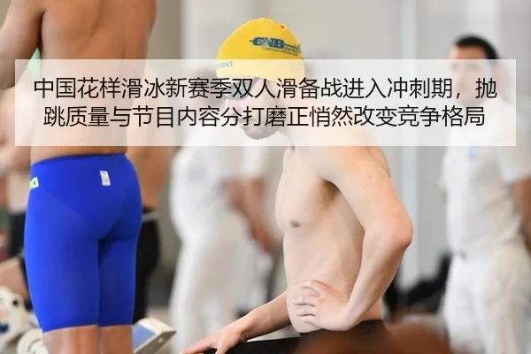 中国花样滑冰新赛季双人滑备战进入冲刺期，抛跳质量与节目内容分打磨正悄然改变竞争格局